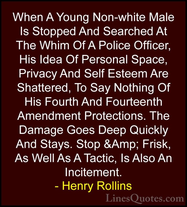 Henry Rollins Quotes (63) - When A Young Non-white Male Is Stoppe... - QuotesWhen A Young Non-white Male Is Stopped And Searched At The Whim Of A Police Officer, His Idea Of Personal Space, Privacy And Self Esteem Are Shattered, To Say Nothing Of His Fourth And Fourteenth Amendment Protections. The Damage Goes Deep Quickly And Stays. Stop &Amp; Frisk, As Well As A Tactic, Is Also An Incitement.