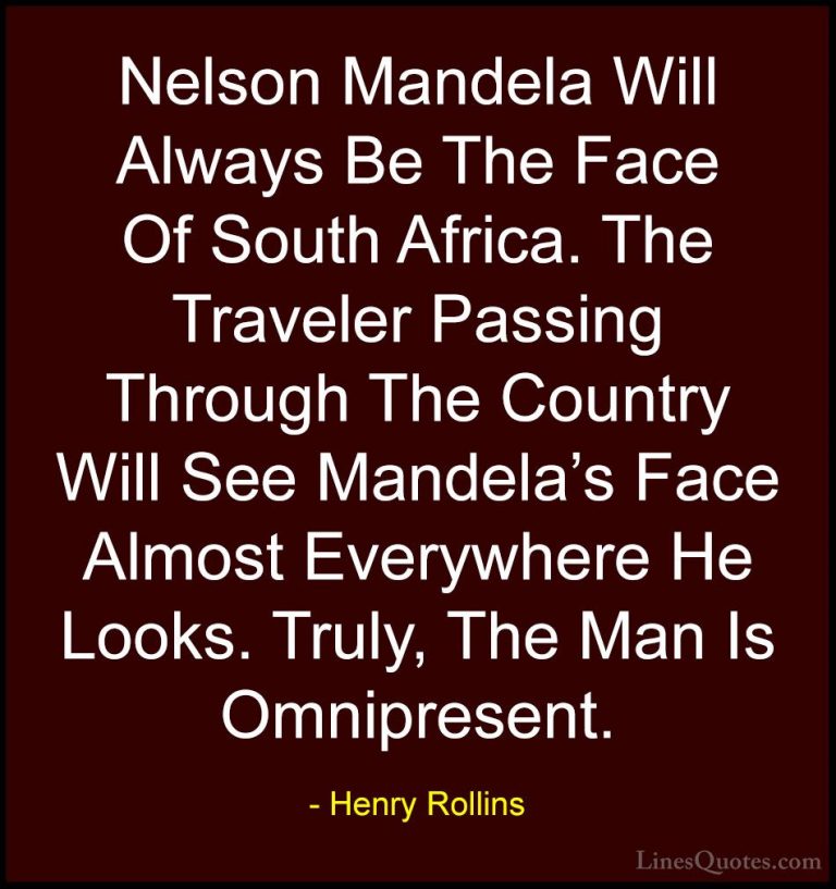 Henry Rollins Quotes (65) - Nelson Mandela Will Always Be The Fac... - QuotesNelson Mandela Will Always Be The Face Of South Africa. The Traveler Passing Through The Country Will See Mandela's Face Almost Everywhere He Looks. Truly, The Man Is Omnipresent.