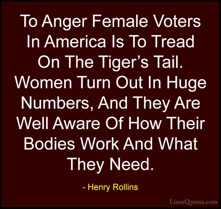 Henry Rollins Quotes (68) - To Anger Female Voters In America Is ... - QuotesTo Anger Female Voters In America Is To Tread On The Tiger's Tail. Women Turn Out In Huge Numbers, And They Are Well Aware Of How Their Bodies Work And What They Need.