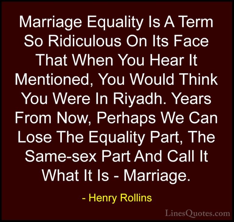 Henry Rollins Quotes (69) - Marriage Equality Is A Term So Ridicu... - QuotesMarriage Equality Is A Term So Ridiculous On Its Face That When You Hear It Mentioned, You Would Think You Were In Riyadh. Years From Now, Perhaps We Can Lose The Equality Part, The Same-sex Part And Call It What It Is - Marriage.
