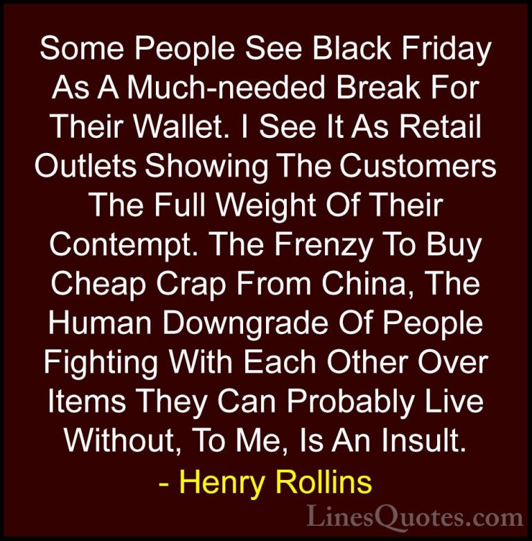 Henry Rollins Quotes (71) - Some People See Black Friday As A Muc... - QuotesSome People See Black Friday As A Much-needed Break For Their Wallet. I See It As Retail Outlets Showing The Customers The Full Weight Of Their Contempt. The Frenzy To Buy Cheap Crap From China, The Human Downgrade Of People Fighting With Each Other Over Items They Can Probably Live Without, To Me, Is An Insult.