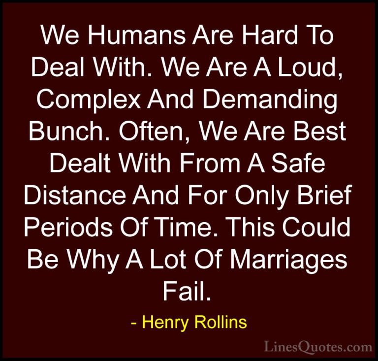 Henry Rollins Quotes (72) - We Humans Are Hard To Deal With. We A... - QuotesWe Humans Are Hard To Deal With. We Are A Loud, Complex And Demanding Bunch. Often, We Are Best Dealt With From A Safe Distance And For Only Brief Periods Of Time. This Could Be Why A Lot Of Marriages Fail.