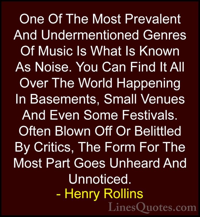 Henry Rollins Quotes (74) - One Of The Most Prevalent And Underme... - QuotesOne Of The Most Prevalent And Undermentioned Genres Of Music Is What Is Known As Noise. You Can Find It All Over The World Happening In Basements, Small Venues And Even Some Festivals. Often Blown Off Or Belittled By Critics, The Form For The Most Part Goes Unheard And Unnoticed.