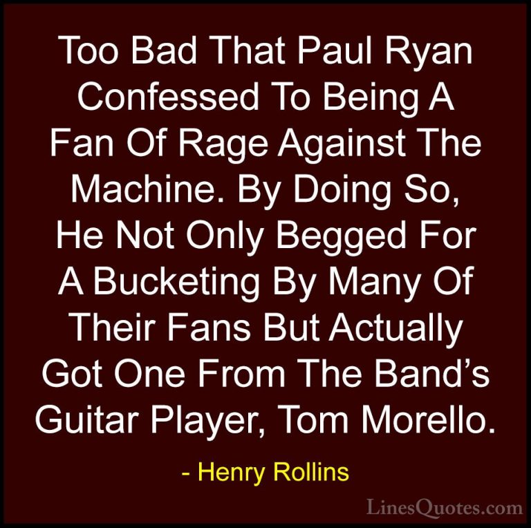 Henry Rollins Quotes (76) - Too Bad That Paul Ryan Confessed To B... - QuotesToo Bad That Paul Ryan Confessed To Being A Fan Of Rage Against The Machine. By Doing So, He Not Only Begged For A Bucketing By Many Of Their Fans But Actually Got One From The Band's Guitar Player, Tom Morello.