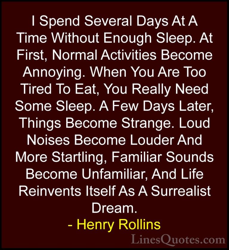 Henry Rollins Quotes (79) - I Spend Several Days At A Time Withou... - QuotesI Spend Several Days At A Time Without Enough Sleep. At First, Normal Activities Become Annoying. When You Are Too Tired To Eat, You Really Need Some Sleep. A Few Days Later, Things Become Strange. Loud Noises Become Louder And More Startling, Familiar Sounds Become Unfamiliar, And Life Reinvents Itself As A Surrealist Dream.