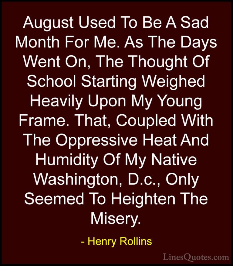 Henry Rollins Quotes (81) - August Used To Be A Sad Month For Me.... - QuotesAugust Used To Be A Sad Month For Me. As The Days Went On, The Thought Of School Starting Weighed Heavily Upon My Young Frame. That, Coupled With The Oppressive Heat And Humidity Of My Native Washington, D.c., Only Seemed To Heighten The Misery.