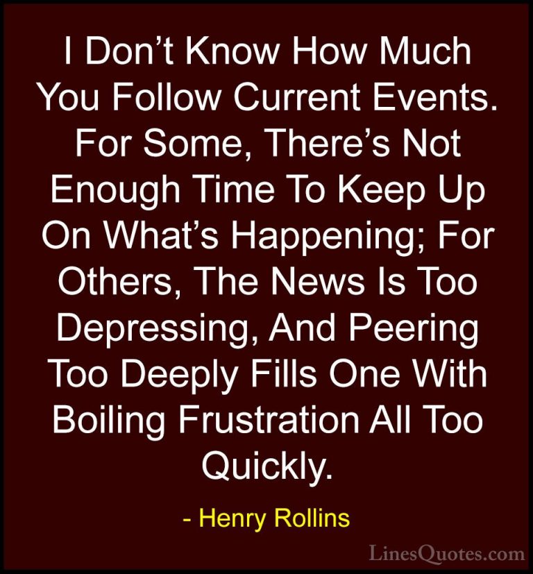 Henry Rollins Quotes (86) - I Don't Know How Much You Follow Curr... - QuotesI Don't Know How Much You Follow Current Events. For Some, There's Not Enough Time To Keep Up On What's Happening; For Others, The News Is Too Depressing, And Peering Too Deeply Fills One With Boiling Frustration All Too Quickly.