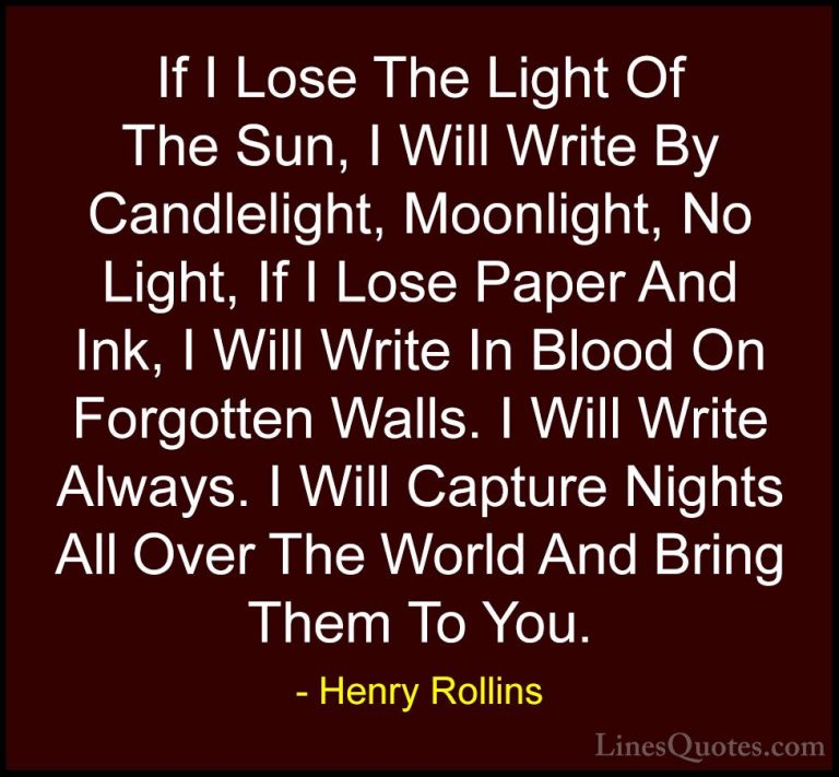 Henry Rollins Quotes (87) - If I Lose The Light Of The Sun, I Wil... - QuotesIf I Lose The Light Of The Sun, I Will Write By Candlelight, Moonlight, No Light, If I Lose Paper And Ink, I Will Write In Blood On Forgotten Walls. I Will Write Always. I Will Capture Nights All Over The World And Bring Them To You.