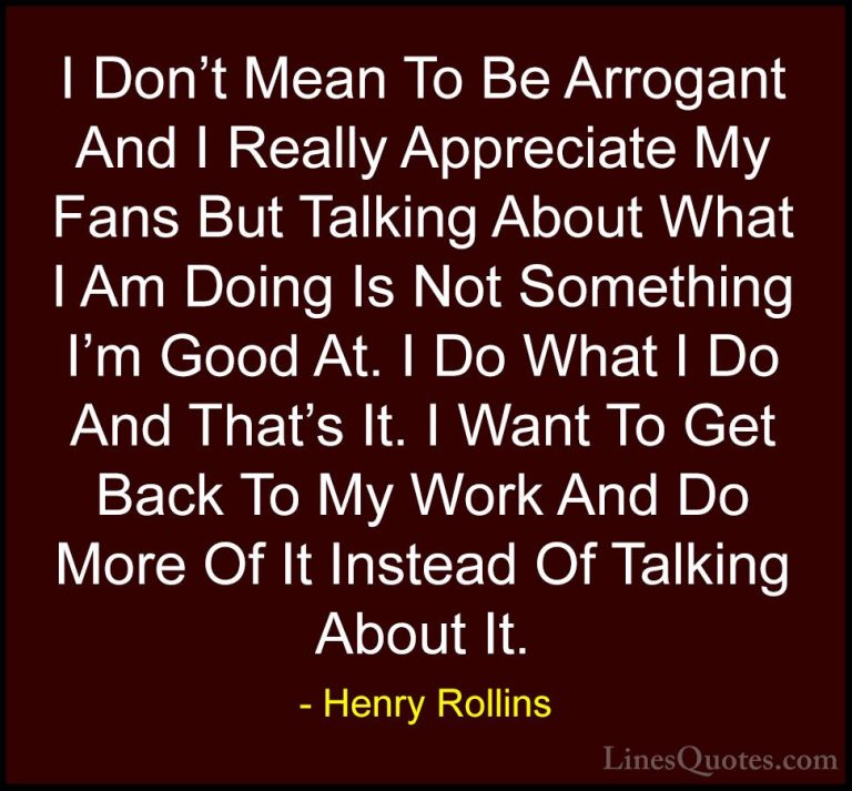 Henry Rollins Quotes (88) - I Don't Mean To Be Arrogant And I Rea... - QuotesI Don't Mean To Be Arrogant And I Really Appreciate My Fans But Talking About What I Am Doing Is Not Something I'm Good At. I Do What I Do And That's It. I Want To Get Back To My Work And Do More Of It Instead Of Talking About It.