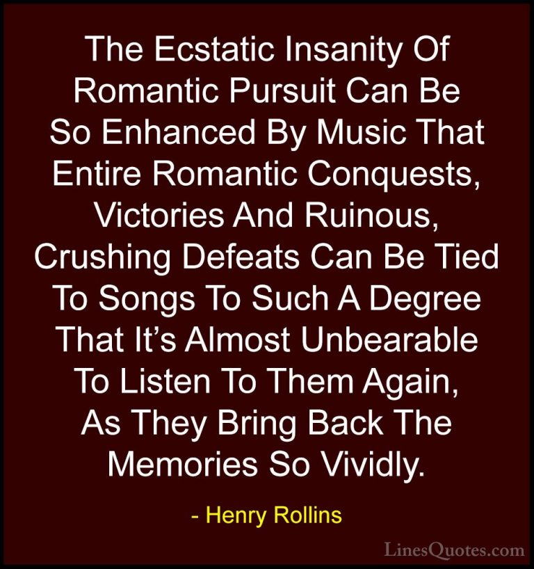 Henry Rollins Quotes (91) - The Ecstatic Insanity Of Romantic Pur... - QuotesThe Ecstatic Insanity Of Romantic Pursuit Can Be So Enhanced By Music That Entire Romantic Conquests, Victories And Ruinous, Crushing Defeats Can Be Tied To Songs To Such A Degree That It's Almost Unbearable To Listen To Them Again, As They Bring Back The Memories So Vividly.