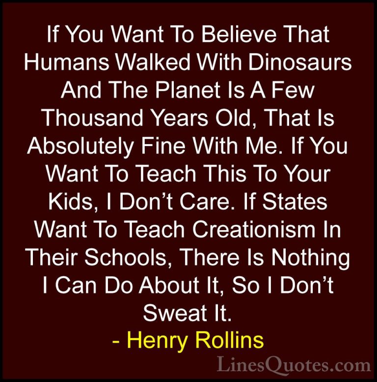 Henry Rollins Quotes (96) - If You Want To Believe That Humans Wa... - QuotesIf You Want To Believe That Humans Walked With Dinosaurs And The Planet Is A Few Thousand Years Old, That Is Absolutely Fine With Me. If You Want To Teach This To Your Kids, I Don't Care. If States Want To Teach Creationism In Their Schools, There Is Nothing I Can Do About It, So I Don't Sweat It.