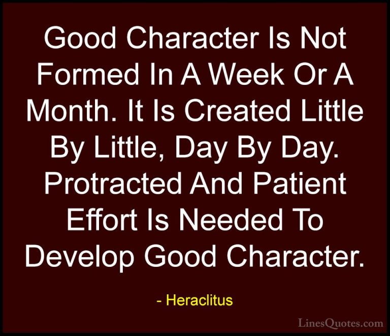 Heraclitus Quotes (3) - Good Character Is Not Formed In A Week Or... - QuotesGood Character Is Not Formed In A Week Or A Month. It Is Created Little By Little, Day By Day. Protracted And Patient Effort Is Needed To Develop Good Character.