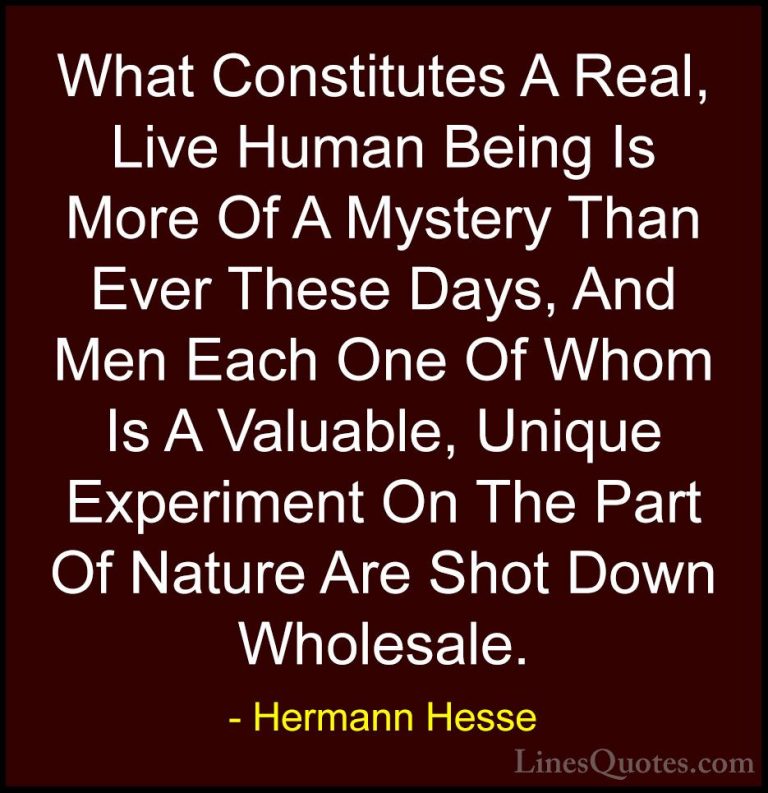 Hermann Hesse Quotes (32) - What Constitutes A Real, Live Human B... - QuotesWhat Constitutes A Real, Live Human Being Is More Of A Mystery Than Ever These Days, And Men Each One Of Whom Is A Valuable, Unique Experiment On The Part Of Nature Are Shot Down Wholesale.
