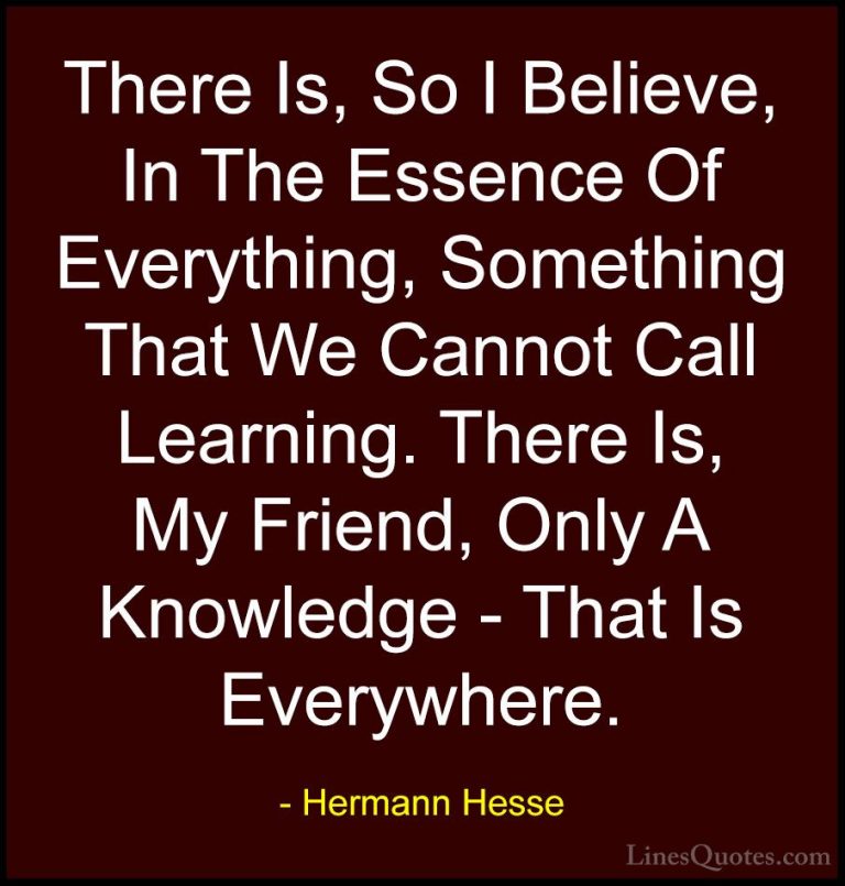 Hermann Hesse Quotes (35) - There Is, So I Believe, In The Essenc... - QuotesThere Is, So I Believe, In The Essence Of Everything, Something That We Cannot Call Learning. There Is, My Friend, Only A Knowledge - That Is Everywhere.