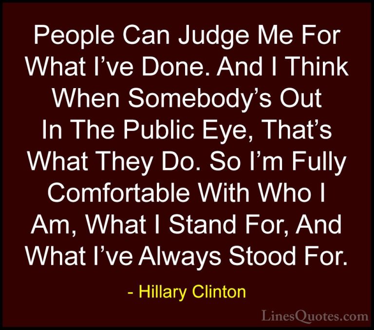 Hillary Clinton Quotes (1) - People Can Judge Me For What I've Do... - QuotesPeople Can Judge Me For What I've Done. And I Think When Somebody's Out In The Public Eye, That's What They Do. So I'm Fully Comfortable With Who I Am, What I Stand For, And What I've Always Stood For.