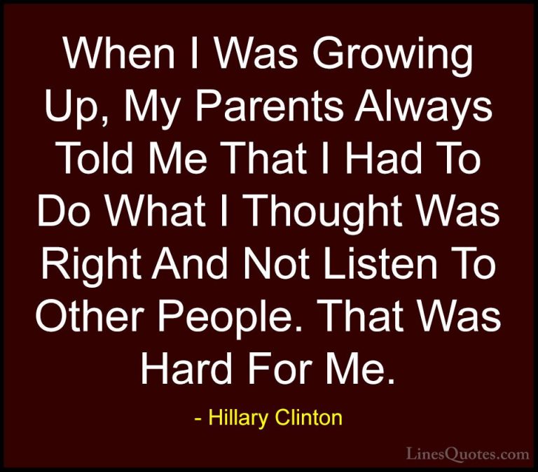 Hillary Clinton Quotes (102) - When I Was Growing Up, My Parents ... - QuotesWhen I Was Growing Up, My Parents Always Told Me That I Had To Do What I Thought Was Right And Not Listen To Other People. That Was Hard For Me.