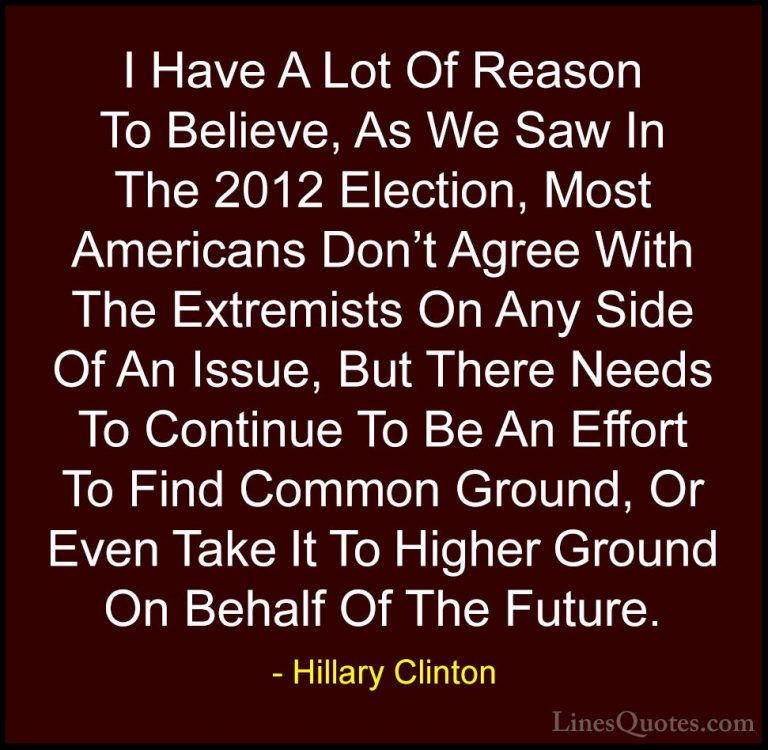 Hillary Clinton Quotes (110) - I Have A Lot Of Reason To Believe,... - QuotesI Have A Lot Of Reason To Believe, As We Saw In The 2012 Election, Most Americans Don't Agree With The Extremists On Any Side Of An Issue, But There Needs To Continue To Be An Effort To Find Common Ground, Or Even Take It To Higher Ground On Behalf Of The Future.