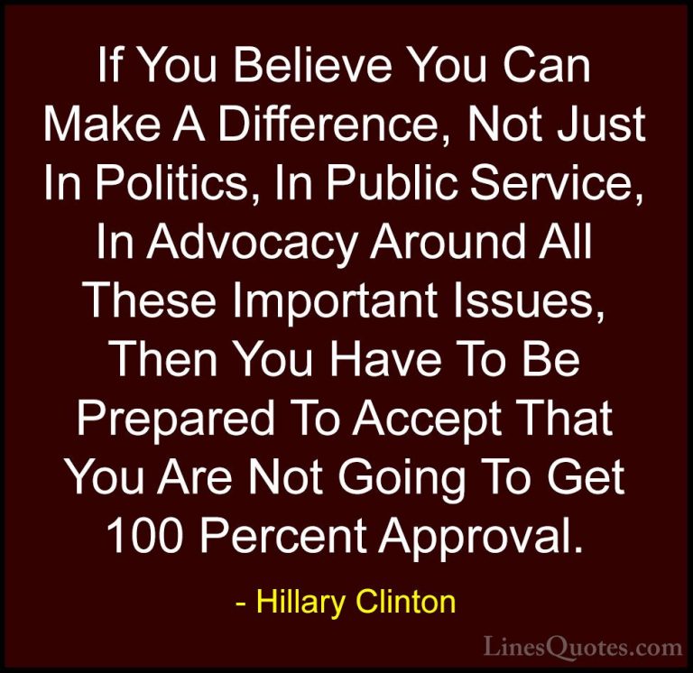 Hillary Clinton Quotes (111) - If You Believe You Can Make A Diff... - QuotesIf You Believe You Can Make A Difference, Not Just In Politics, In Public Service, In Advocacy Around All These Important Issues, Then You Have To Be Prepared To Accept That You Are Not Going To Get 100 Percent Approval.