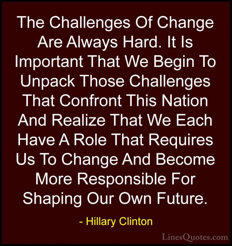 Hillary Clinton Quotes (114) - The Challenges Of Change Are Alway... - QuotesThe Challenges Of Change Are Always Hard. It Is Important That We Begin To Unpack Those Challenges That Confront This Nation And Realize That We Each Have A Role That Requires Us To Change And Become More Responsible For Shaping Our Own Future.