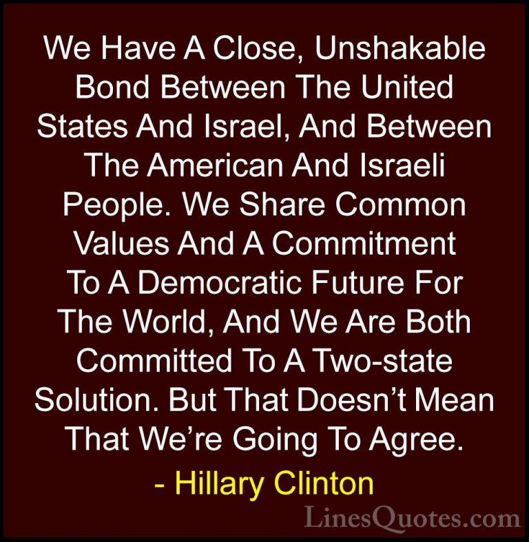 Hillary Clinton Quotes (120) - We Have A Close, Unshakable Bond B... - QuotesWe Have A Close, Unshakable Bond Between The United States And Israel, And Between The American And Israeli People. We Share Common Values And A Commitment To A Democratic Future For The World, And We Are Both Committed To A Two-state Solution. But That Doesn't Mean That We're Going To Agree.