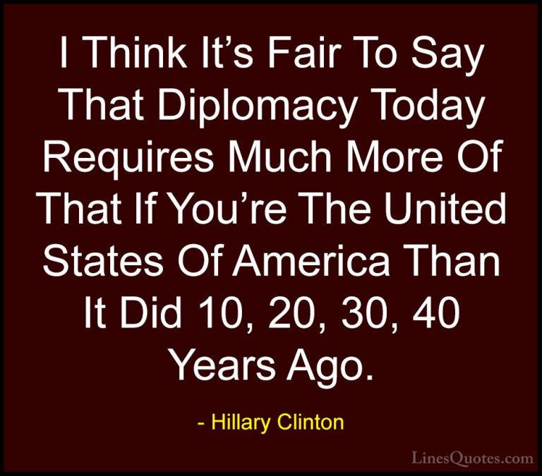 Hillary Clinton Quotes (125) - I Think It's Fair To Say That Dipl... - QuotesI Think It's Fair To Say That Diplomacy Today Requires Much More Of That If You're The United States Of America Than It Did 10, 20, 30, 40 Years Ago.