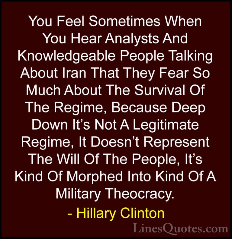 Hillary Clinton Quotes (133) - You Feel Sometimes When You Hear A... - QuotesYou Feel Sometimes When You Hear Analysts And Knowledgeable People Talking About Iran That They Fear So Much About The Survival Of The Regime, Because Deep Down It's Not A Legitimate Regime, It Doesn't Represent The Will Of The People, It's Kind Of Morphed Into Kind Of A Military Theocracy.