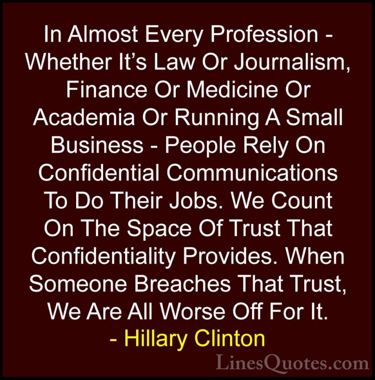 Hillary Clinton Quotes (14) - In Almost Every Profession - Whethe... - QuotesIn Almost Every Profession - Whether It's Law Or Journalism, Finance Or Medicine Or Academia Or Running A Small Business - People Rely On Confidential Communications To Do Their Jobs. We Count On The Space Of Trust That Confidentiality Provides. When Someone Breaches That Trust, We Are All Worse Off For It.
