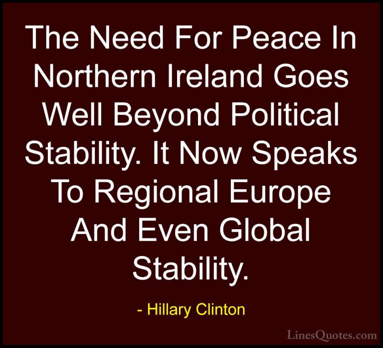 Hillary Clinton Quotes (140) - The Need For Peace In Northern Ire... - QuotesThe Need For Peace In Northern Ireland Goes Well Beyond Political Stability. It Now Speaks To Regional Europe And Even Global Stability.