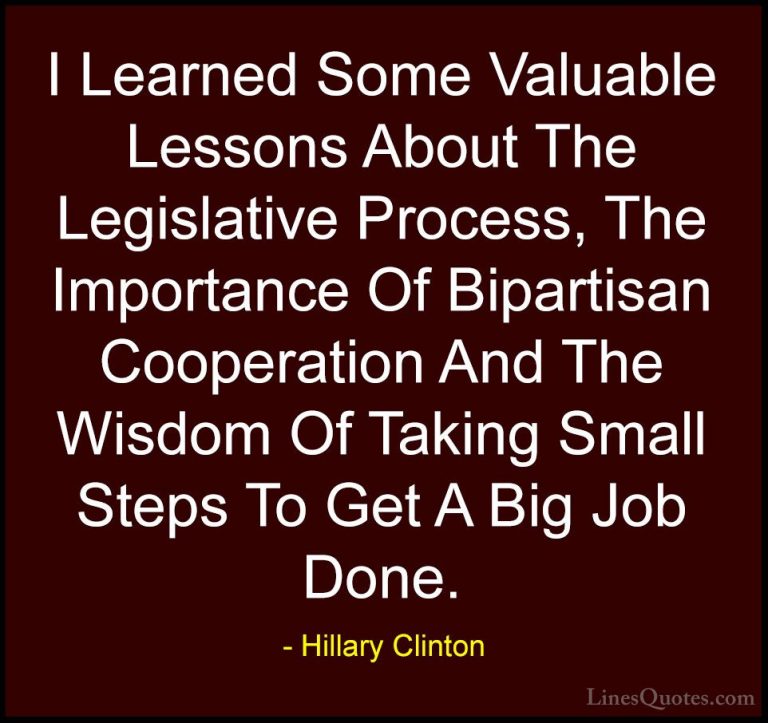 Hillary Clinton Quotes (145) - I Learned Some Valuable Lessons Ab... - QuotesI Learned Some Valuable Lessons About The Legislative Process, The Importance Of Bipartisan Cooperation And The Wisdom Of Taking Small Steps To Get A Big Job Done.