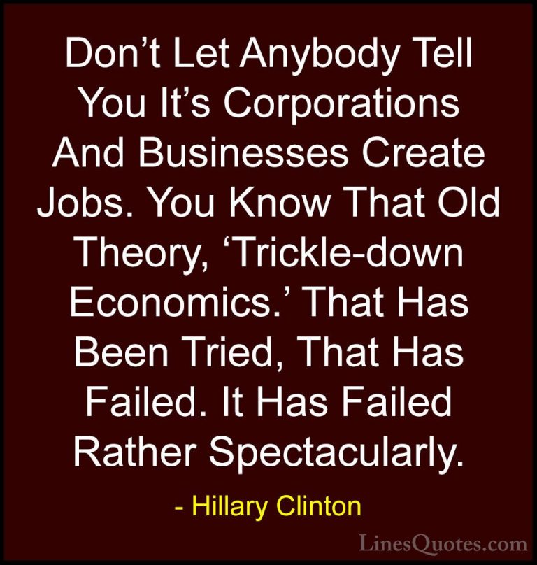 Hillary Clinton Quotes (146) - Don't Let Anybody Tell You It's Co... - QuotesDon't Let Anybody Tell You It's Corporations And Businesses Create Jobs. You Know That Old Theory, 'Trickle-down Economics.' That Has Been Tried, That Has Failed. It Has Failed Rather Spectacularly.