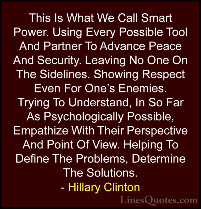 Hillary Clinton Quotes (147) - This Is What We Call Smart Power. ... - QuotesThis Is What We Call Smart Power. Using Every Possible Tool And Partner To Advance Peace And Security. Leaving No One On The Sidelines. Showing Respect Even For One's Enemies. Trying To Understand, In So Far As Psychologically Possible, Empathize With Their Perspective And Point Of View. Helping To Define The Problems, Determine The Solutions.