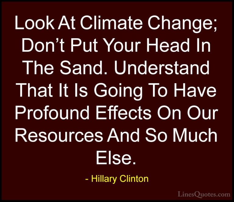 Hillary Clinton Quotes (149) - Look At Climate Change; Don't Put ... - QuotesLook At Climate Change; Don't Put Your Head In The Sand. Understand That It Is Going To Have Profound Effects On Our Resources And So Much Else.