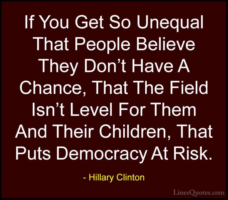 Hillary Clinton Quotes (150) - If You Get So Unequal That People ... - QuotesIf You Get So Unequal That People Believe They Don't Have A Chance, That The Field Isn't Level For Them And Their Children, That Puts Democracy At Risk.