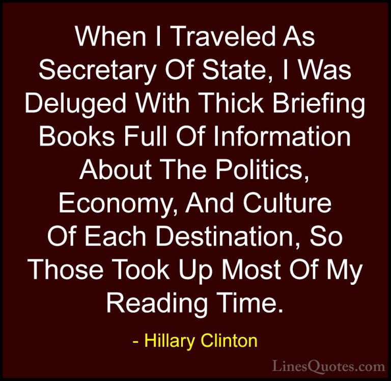 Hillary Clinton Quotes (151) - When I Traveled As Secretary Of St... - QuotesWhen I Traveled As Secretary Of State, I Was Deluged With Thick Briefing Books Full Of Information About The Politics, Economy, And Culture Of Each Destination, So Those Took Up Most Of My Reading Time.