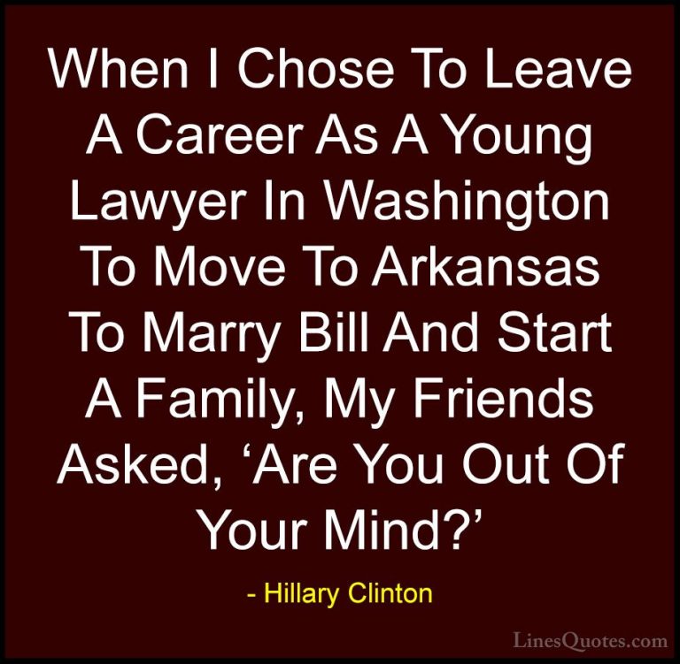 Hillary Clinton Quotes (153) - When I Chose To Leave A Career As ... - QuotesWhen I Chose To Leave A Career As A Young Lawyer In Washington To Move To Arkansas To Marry Bill And Start A Family, My Friends Asked, 'Are You Out Of Your Mind?'
