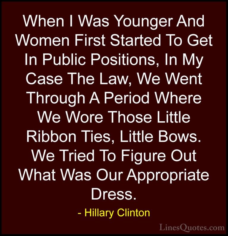 Hillary Clinton Quotes (158) - When I Was Younger And Women First... - QuotesWhen I Was Younger And Women First Started To Get In Public Positions, In My Case The Law, We Went Through A Period Where We Wore Those Little Ribbon Ties, Little Bows. We Tried To Figure Out What Was Our Appropriate Dress.