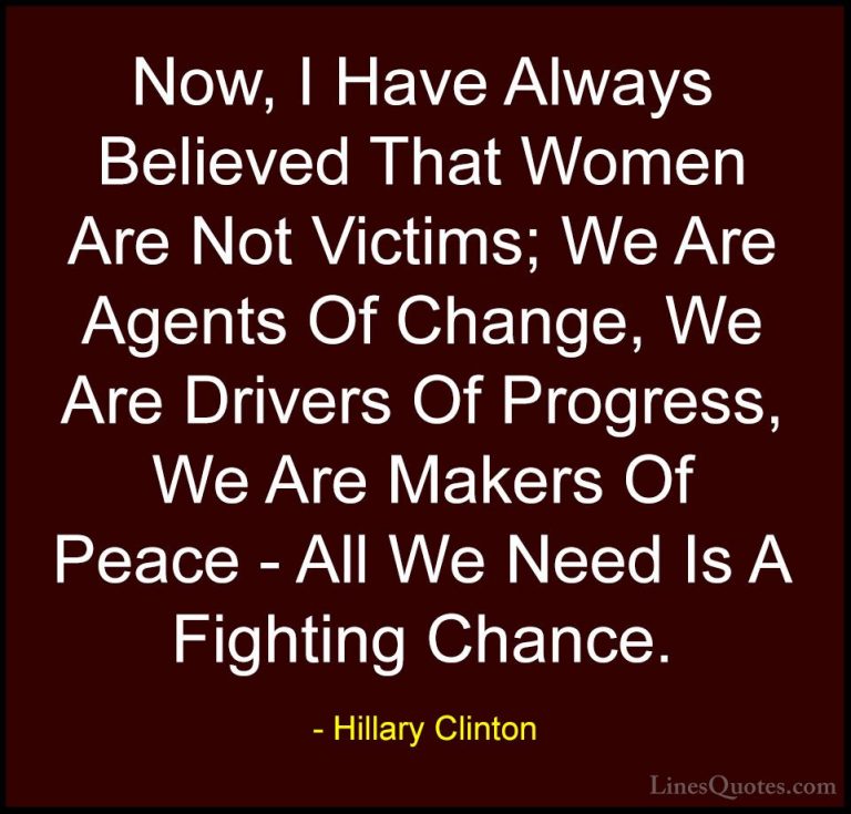 Hillary Clinton Quotes (161) - Now, I Have Always Believed That W... - QuotesNow, I Have Always Believed That Women Are Not Victims; We Are Agents Of Change, We Are Drivers Of Progress, We Are Makers Of Peace - All We Need Is A Fighting Chance.