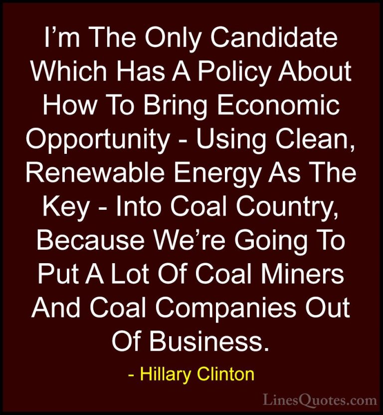 Hillary Clinton Quotes (164) - I'm The Only Candidate Which Has A... - QuotesI'm The Only Candidate Which Has A Policy About How To Bring Economic Opportunity - Using Clean, Renewable Energy As The Key - Into Coal Country, Because We're Going To Put A Lot Of Coal Miners And Coal Companies Out Of Business.