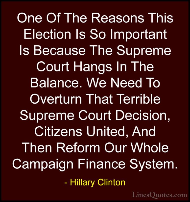 Hillary Clinton Quotes (165) - One Of The Reasons This Election I... - QuotesOne Of The Reasons This Election Is So Important Is Because The Supreme Court Hangs In The Balance. We Need To Overturn That Terrible Supreme Court Decision, Citizens United, And Then Reform Our Whole Campaign Finance System.