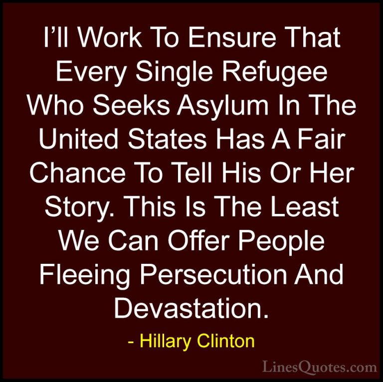 Hillary Clinton Quotes (166) - I'll Work To Ensure That Every Sin... - QuotesI'll Work To Ensure That Every Single Refugee Who Seeks Asylum In The United States Has A Fair Chance To Tell His Or Her Story. This Is The Least We Can Offer People Fleeing Persecution And Devastation.