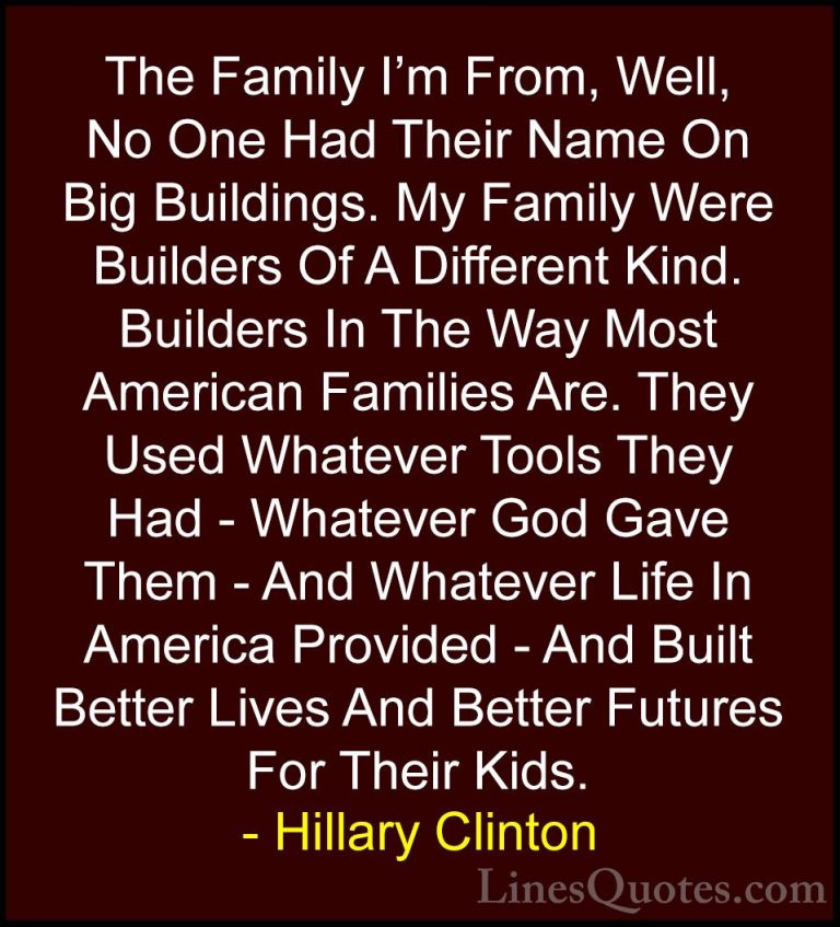 Hillary Clinton Quotes (167) - The Family I'm From, Well, No One ... - QuotesThe Family I'm From, Well, No One Had Their Name On Big Buildings. My Family Were Builders Of A Different Kind. Builders In The Way Most American Families Are. They Used Whatever Tools They Had - Whatever God Gave Them - And Whatever Life In America Provided - And Built Better Lives And Better Futures For Their Kids.