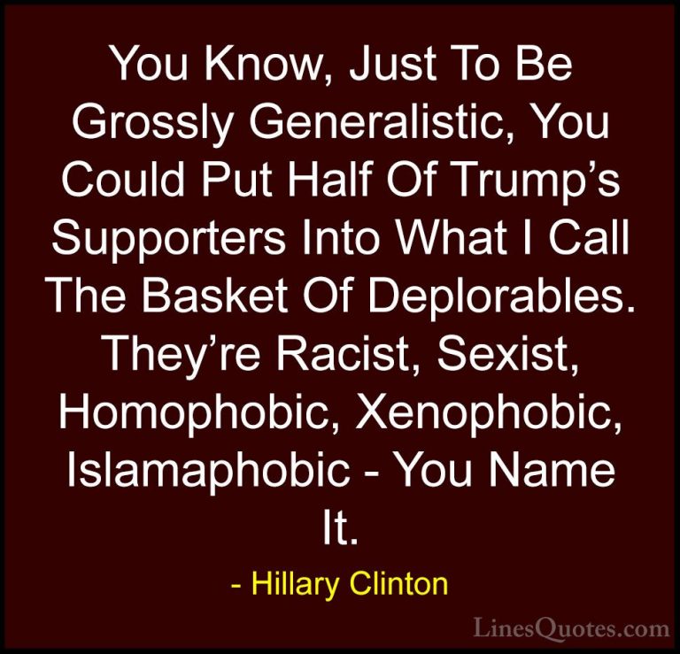 Hillary Clinton Quotes (169) - You Know, Just To Be Grossly Gener... - QuotesYou Know, Just To Be Grossly Generalistic, You Could Put Half Of Trump's Supporters Into What I Call The Basket Of Deplorables. They're Racist, Sexist, Homophobic, Xenophobic, Islamaphobic - You Name It.