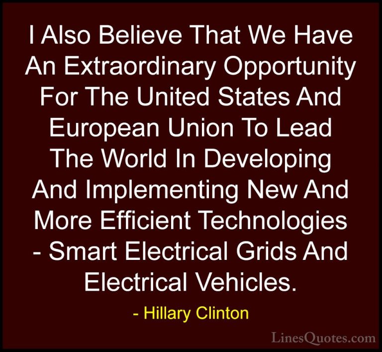 Hillary Clinton Quotes (171) - I Also Believe That We Have An Ext... - QuotesI Also Believe That We Have An Extraordinary Opportunity For The United States And European Union To Lead The World In Developing And Implementing New And More Efficient Technologies - Smart Electrical Grids And Electrical Vehicles.