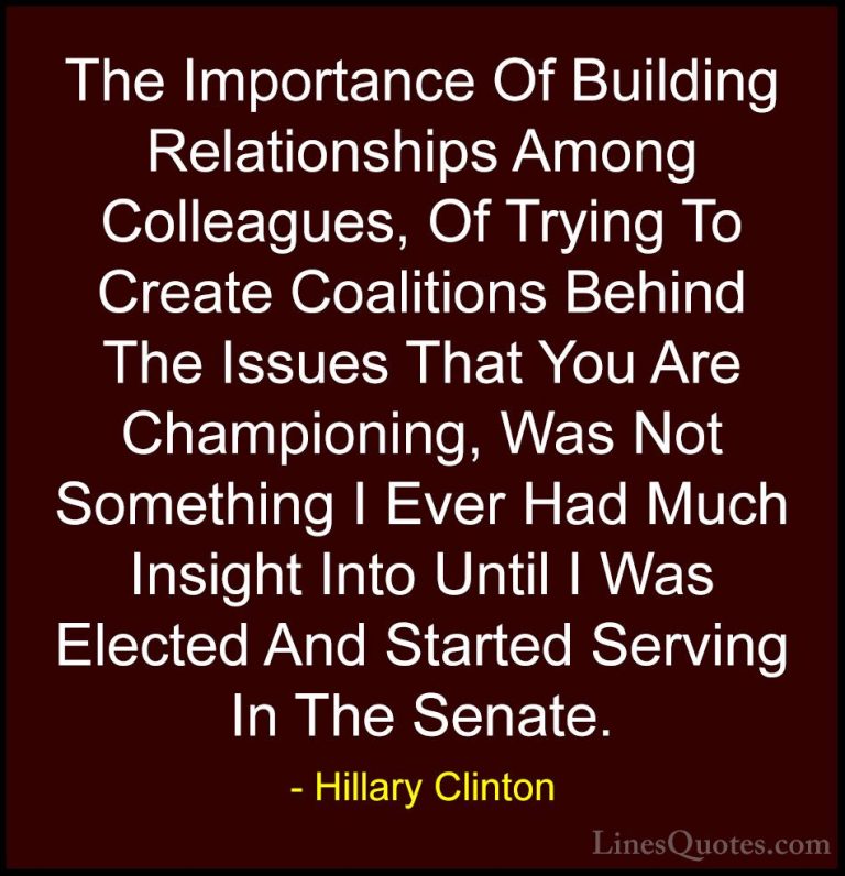 Hillary Clinton Quotes (172) - The Importance Of Building Relatio... - QuotesThe Importance Of Building Relationships Among Colleagues, Of Trying To Create Coalitions Behind The Issues That You Are Championing, Was Not Something I Ever Had Much Insight Into Until I Was Elected And Started Serving In The Senate.