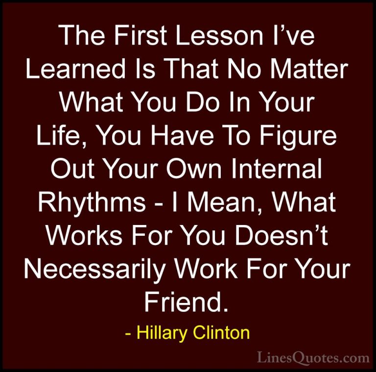 Hillary Clinton Quotes (174) - The First Lesson I've Learned Is T... - QuotesThe First Lesson I've Learned Is That No Matter What You Do In Your Life, You Have To Figure Out Your Own Internal Rhythms - I Mean, What Works For You Doesn't Necessarily Work For Your Friend.