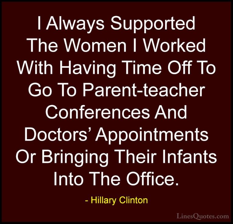 Hillary Clinton Quotes (175) - I Always Supported The Women I Wor... - QuotesI Always Supported The Women I Worked With Having Time Off To Go To Parent-teacher Conferences And Doctors' Appointments Or Bringing Their Infants Into The Office.