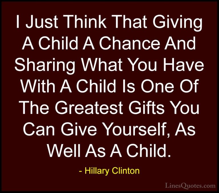 Hillary Clinton Quotes (177) - I Just Think That Giving A Child A... - QuotesI Just Think That Giving A Child A Chance And Sharing What You Have With A Child Is One Of The Greatest Gifts You Can Give Yourself, As Well As A Child.