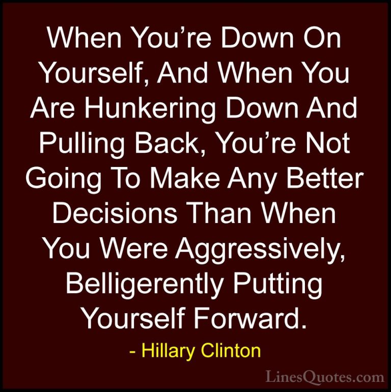 Hillary Clinton Quotes (180) - When You're Down On Yourself, And ... - QuotesWhen You're Down On Yourself, And When You Are Hunkering Down And Pulling Back, You're Not Going To Make Any Better Decisions Than When You Were Aggressively, Belligerently Putting Yourself Forward.