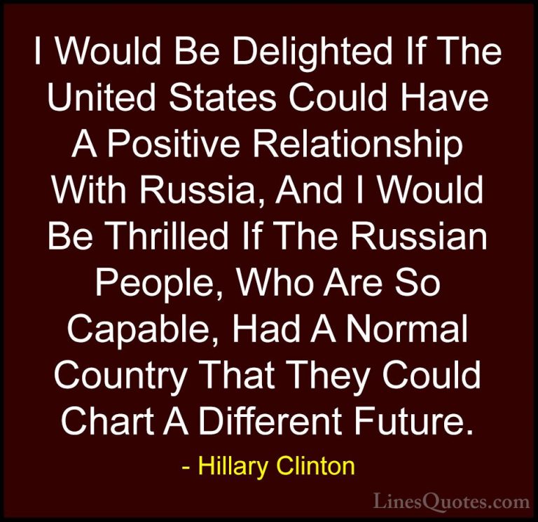 Hillary Clinton Quotes (183) - I Would Be Delighted If The United... - QuotesI Would Be Delighted If The United States Could Have A Positive Relationship With Russia, And I Would Be Thrilled If The Russian People, Who Are So Capable, Had A Normal Country That They Could Chart A Different Future.