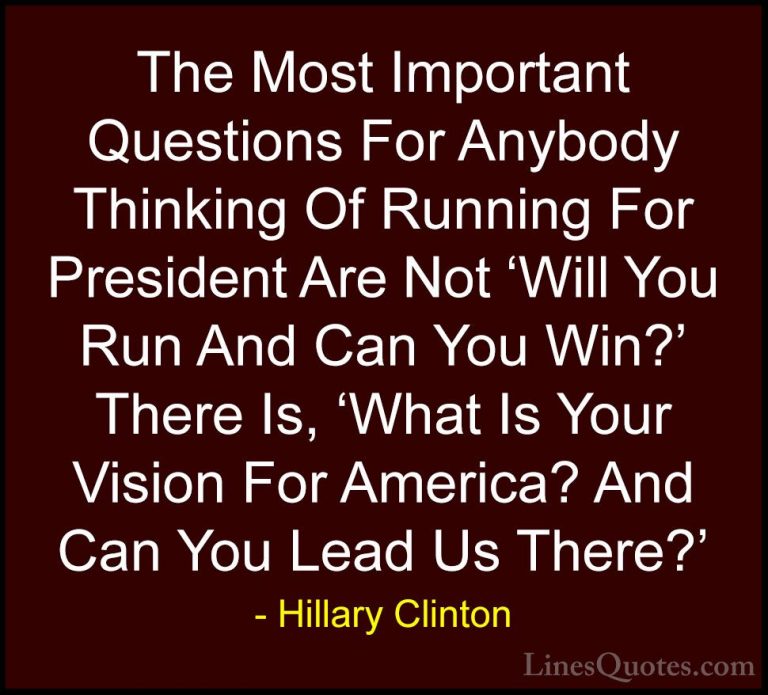 Hillary Clinton Quotes (184) - The Most Important Questions For A... - QuotesThe Most Important Questions For Anybody Thinking Of Running For President Are Not 'Will You Run And Can You Win?' There Is, 'What Is Your Vision For America? And Can You Lead Us There?'